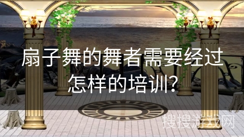 扇子舞的舞者需要经过怎样的培训？