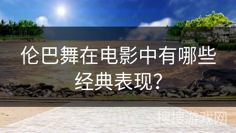 伦巴舞在电影中有哪些经典表现？