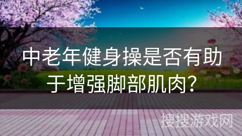 中老年健身操是否有助于增强脚部肌肉？