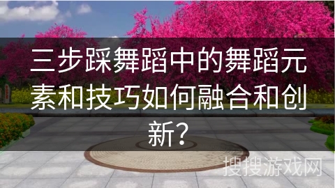 三步踩舞蹈中的舞蹈元素和技巧如何融合和创新？
