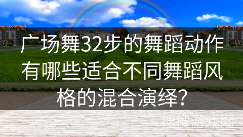 广场舞32步的舞蹈动作有哪些适合不同舞蹈风格的混合演绎？