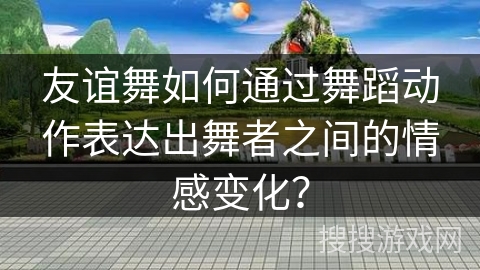 友谊舞如何通过舞蹈动作表达出舞者之间的情感变化？