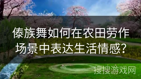傣族舞如何在农田劳作场景中表达生活情感？