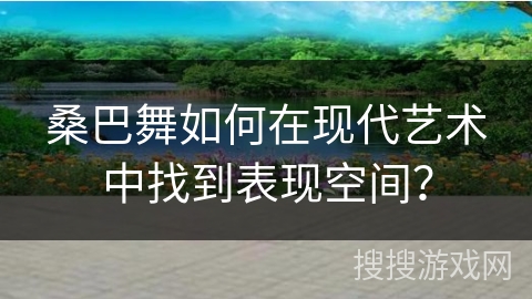 桑巴舞如何在现代艺术中找到表现空间？
