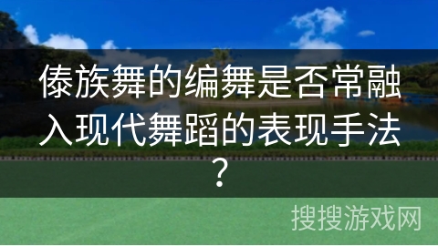 傣族舞的编舞是否常融入现代舞蹈的表现手法？