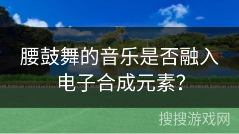 腰鼓舞的音乐是否融入电子合成元素？