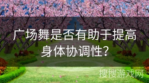 广场舞是否有助于提高身体协调性？