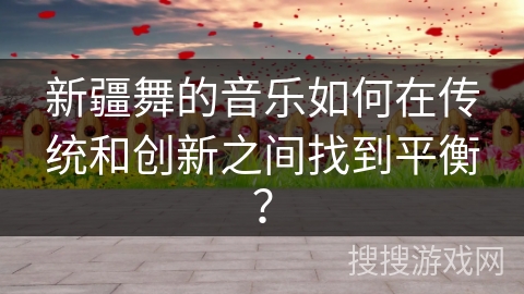 新疆舞的音乐如何在传统和创新之间找到平衡？