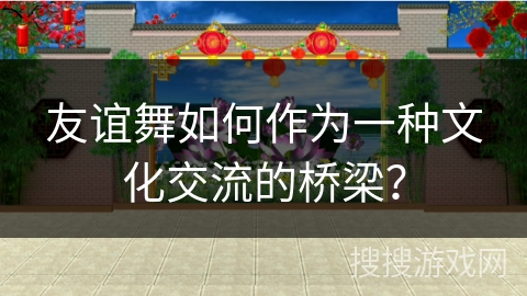 友谊舞如何作为一种文化交流的桥梁?