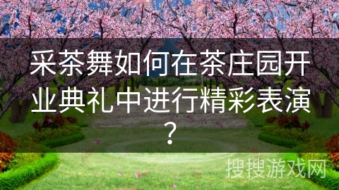 采茶舞如何在茶庄园开业典礼中进行精彩表演?