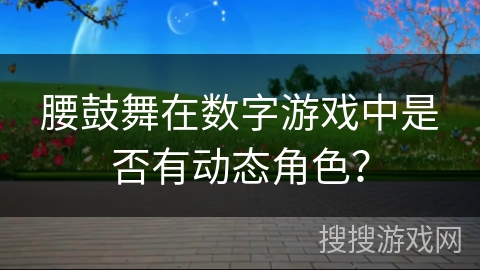 腰鼓舞在数字游戏中是否有动态角色？