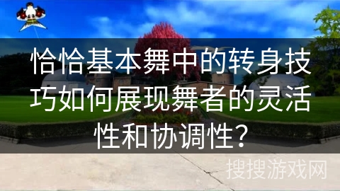 恰恰基本舞中的转身技巧如何展现舞者的灵活性和协调性？