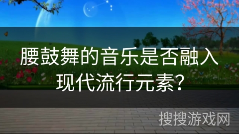 腰鼓舞的音乐是否融入现代流行元素？