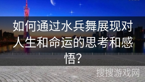 如何通过水兵舞展现对人生和命运的思考和感悟？