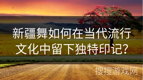 新疆舞如何在当代流行文化中留下独特印记？