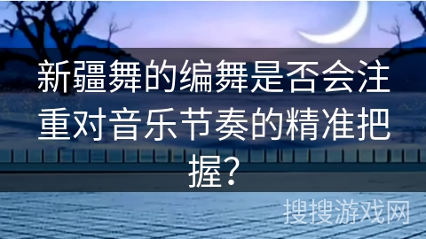 新疆舞的编舞是否会注重对音乐节奏的精准把握？