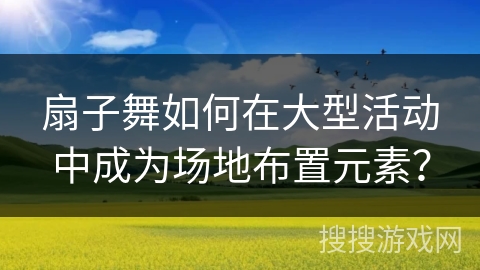 扇子舞如何在大型活动中成为场地布置元素？