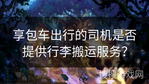 享包车出行的司机是否提供行李搬运服务? 享包车出行的司机是否提供行李搬运服务?