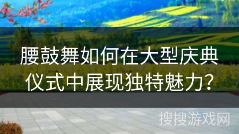 腰鼓舞如何在大型庆典仪式中展现独特魅力？