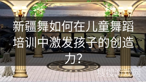 新疆舞如何在儿童舞蹈培训中激发孩子的创造力？