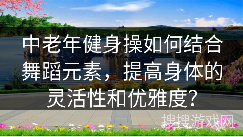 中老年健身操如何结合舞蹈元素，提高身体的灵活性和优雅度？