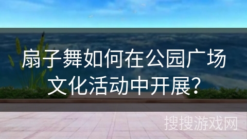 扇子舞如何在公园广场文化活动中开展？