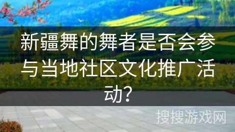新疆舞的舞者是否会参与当地社区文化推广活动？