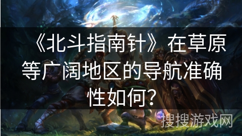 《北斗指南针》在草原等广阔地区的导航准确性如何？