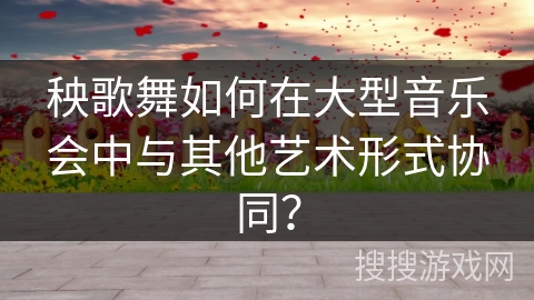 秧歌舞如何在大型音乐会中与其他艺术形式协同？