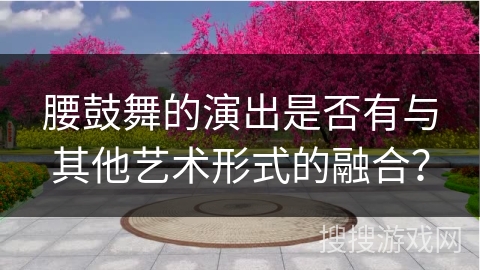 腰鼓舞的演出是否有与其他艺术形式的融合？