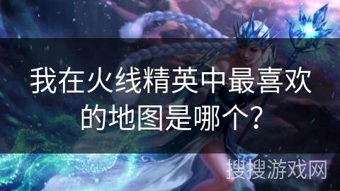 我在火线精英中最喜欢的地图是哪个? 我在火线精英中最喜欢的地图是哪个?