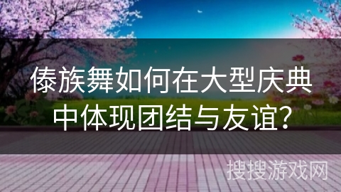 傣族舞如何在大型庆典中体现团结与友谊？