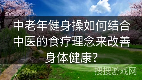 中老年健身操如何结合中医的食疗理念来改善身体健康？