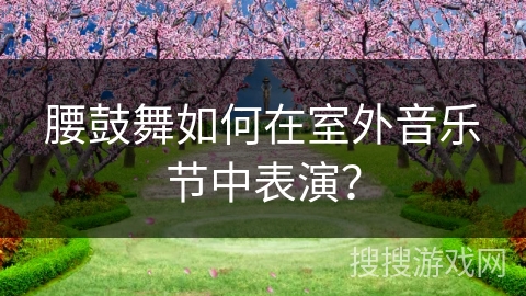 腰鼓舞如何在室外音乐节中表演？
