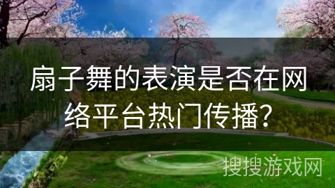 扇子舞的表演是否在网络平台热门传播？