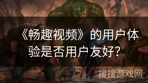《畅趣视频》的用户体验是否用户友好? 《畅趣视频》的用户体验是否用户友好?