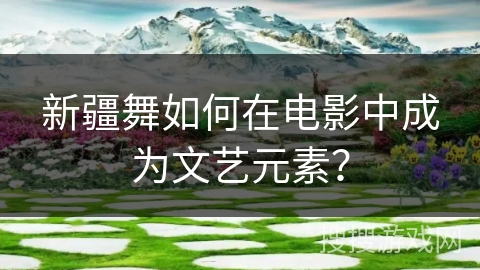 新疆舞如何在电影中成为文艺元素？