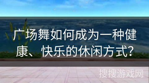 广场舞如何成为一种健康、快乐的休闲方式？