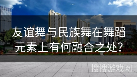 友谊舞与民族舞在舞蹈元素上有何融合之处？