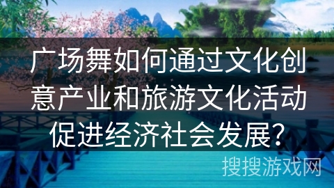 广场舞如何通过文化创意产业和旅游文化活动促进经济社会发展？