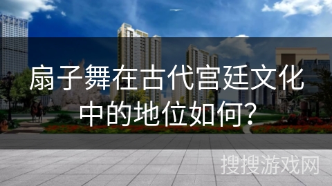 扇子舞在古代宫廷文化中的地位如何？
