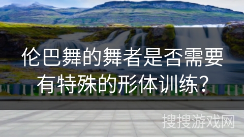 伦巴舞的舞者是否需要有特殊的形体训练？