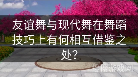友谊舞与现代舞在舞蹈技巧上有何相互借鉴之处？