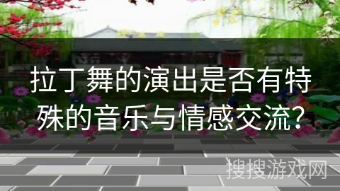 拉丁舞的演出是否有特殊的音乐与情感交流？