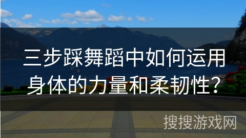 三步踩舞蹈中如何运用身体的力量和柔韧性？