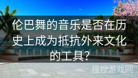伦巴舞的音乐是否在历史上成为抵抗外来文化的工具？