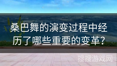 桑巴舞的演变过程中经历了哪些重要的变革？