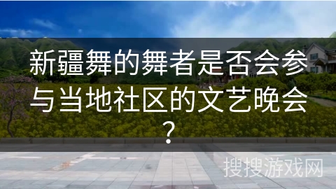新疆舞的舞者是否会参与当地社区的文艺晚会？