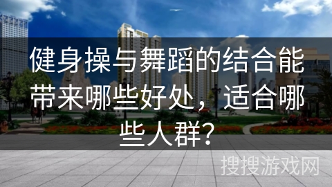 健身操与舞蹈的结合能带来哪些好处,适合哪些人群?