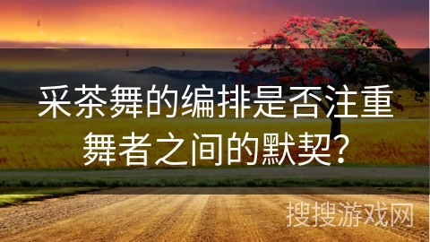 采茶舞的编排是否注重舞者之间的默契?